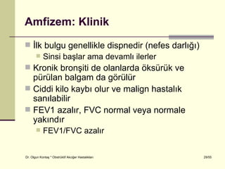Amfizem: Klinik
 İlk bulgu genellikle dispnedir (nefes darlığı)
    Sinsi başlar ama devamlı ilerler
 Kronik bronşiti de olanlarda öksürük ve
  pürülan balgam da görülür
 Ciddi kilo kaybı olur ve malign hastalık
  sanılabilir
 FEV1 azalır, FVC normal veya normale
  yakındır
           FEV1/FVC azalır


Dr. Olgun Kontaş * Obstrüktif Akciğer Hastalıkları   29/55
 