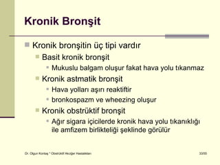 Kronik Bronşit

 Kronik bronşitin üç tipi vardır
           Basit kronik bronşit
                   Mukuslu balgam oluşur fakat hava yolu tıkanmaz
           Kronik astmatik bronşit
                   Hava yolları aşırı reaktiftir
                   bronkospazm ve wheezing oluşur
           Kronik obstrüktif bronşit
                   Ağır sigara içicilerde kronik hava yolu tıkanıklığı
                    ile amfizem birlikteliği şeklinde görülür


Dr. Olgun Kontaş * Obstrüktif Akciğer Hastalıkları                    33/55
 