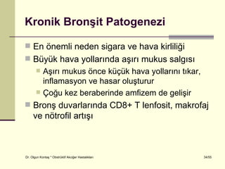 Kronik Bronşit Patogenezi

 En önemli neden sigara ve hava kirliliği
 Büyük hava yollarında aşırı mukus salgısı
           Aşırı mukus önce küçük hava yollarını tıkar,
            inflamasyon ve hasar oluşturur
           Çoğu kez beraberinde amfizem de gelişir
 Bronş duvarlarında CD8+ T lenfosit, makrofaj
     ve nötrofil artışı



Dr. Olgun Kontaş * Obstrüktif Akciğer Hastalıkları         34/55
 