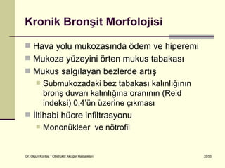 Kronik Bronşit Morfolojisi

 Hava yolu mukozasında ödem ve hiperemi
 Mukoza yüzeyini örten mukus tabakası
 Mukus salgılayan bezlerde artış
           Submukozadaki bez tabakası kalınlığının
            bronş duvarı kalınlığına oranının (Reid
            indeksi) 0,4’ün üzerine çıkması
 İltihabi hücre infiltrasyonu
           Mononükleer ve nötrofil


Dr. Olgun Kontaş * Obstrüktif Akciğer Hastalıkları    35/55
 