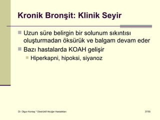 Kronik Bronşit: Klinik Seyir

 Uzun süre belirgin bir solunum sıkıntısı
  oluşturmadan öksürük ve balgam devam eder
 Bazı hastalarda KOAH gelişir
           Hiperkapni, hipoksi, siyanoz




Dr. Olgun Kontaş * Obstrüktif Akciğer Hastalıkları   37/55
 