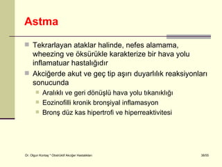 Astma
 Tekrarlayan ataklar halinde, nefes alamama,
  wheezing ve öksürükle karakterize bir hava yolu
  inflamatuar hastalığıdır
 Akciğerde akut ve geç tip aşırı duyarlılık reaksiyonları
  sonucunda
           Aralıklı ve geri dönüşlü hava yolu tıkanıklığı
           Eozinofilli kronik bronşiyal inflamasyon
           Bronş düz kas hipertrofi ve hiperreaktivitesi




Dr. Olgun Kontaş * Obstrüktif Akciğer Hastalıkları           38/55
 