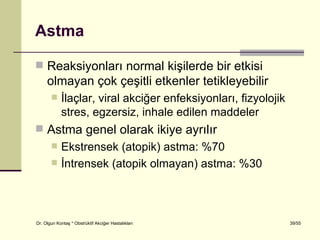 Astma

 Reaksiyonları normal kişilerde bir etkisi
     olmayan çok çeşitli etkenler tetikleyebilir
           İlaçlar, viral akciğer enfeksiyonları, fizyolojik
            stres, egzersiz, inhale edilen maddeler
 Astma genel olarak ikiye ayrılır
           Ekstrensek (atopik) astma: %70
           İntrensek (atopik olmayan) astma: %30



Dr. Olgun Kontaş * Obstrüktif Akciğer Hastalıkları              39/55
 