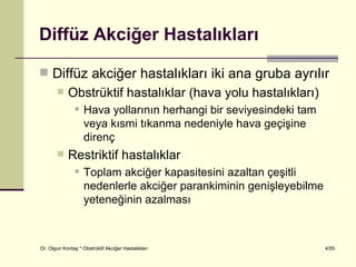 Diffüz Akciğer Hastalıkları

 Diffüz akciğer hastalıkları iki ana gruba ayrılır
           Obstrüktif hastalıklar (hava yolu hastalıkları)
                   Hava yollarının herhangi bir seviyesindeki tam
                    veya kısmi tıkanma nedeniyle hava geçişine
                    direnç
           Restriktif hastalıklar
                   Toplam akciğer kapasitesini azaltan çeşitli
                    nedenlerle akciğer parankiminin genişleyebilme
                    yeteneğinin azalması



Dr. Olgun Kontaş * Obstrüktif Akciğer Hastalıkları                   4/55
 