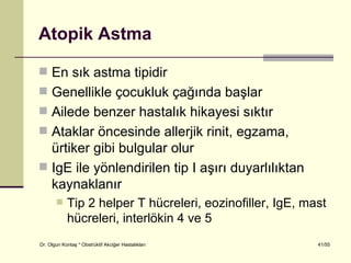 Atopik Astma

 En sık astma tipidir
 Genellikle çocukluk çağında başlar
 Ailede benzer hastalık hikayesi sıktır
 Ataklar öncesinde allerjik rinit, egzama,
  ürtiker gibi bulgular olur
 IgE ile yönlendirilen tip I aşırı duyarlılıktan
  kaynaklanır
           Tip 2 helper T hücreleri, eozinofiller, IgE, mast
            hücreleri, interlökin 4 ve 5
Dr. Olgun Kontaş * Obstrüktif Akciğer Hastalıkları         41/55
 