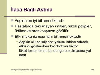 İlaca Bağlı Astma

 Aspirin en iyi bilinen etkendir
 Hastalarda tekrarlayan rinitler, nazal polipler,
  ürtiker ve bronkospazm görülür
 Etki mekanizması tam bilinmemektedir
           Aspirin siklooksijenaz yolunu inhibe ederek
            etkisini gösterirken bronkokonstriktör
            lökotrienler lehine bir denge bozulmasına yol
            açar


Dr. Olgun Kontaş * Obstrüktif Akciğer Hastalıkları      45/55
 
