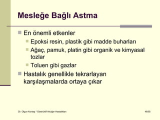 Mesleğe Bağlı Astma

 En önemli etkenler
           Epoksi resin, plastik gibi madde buharları
           Ağaç, pamuk, platin gibi organik ve kimyasal
            tozlar
           Toluen gibi gazlar
 Hastalık genellikle tekrarlayan
     karşılaşmalarda ortaya çıkar



Dr. Olgun Kontaş * Obstrüktif Akciğer Hastalıkları         46/55
 