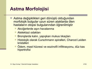 Astma Morfolojisi
 Astma değişiklikleri geri dönüşlü olduğundan
     morfolojik bulgular uzun süren ataklarda ölen
     hastaların otopsi bulgularından öğrenilmiştir
           Akciğerlerde aşırı havalanma
           Atelektazi odakları
           Bronşlarda kalın, yapışkan mukus tıkaçları
           Histolojik olarak Curschmann spiralleri, Charcot Leiden
            kristalleri
           Ödem, mast hücresi ve eozinofil infiltrasyonu, düz kas
            hipertrofisi



Dr. Olgun Kontaş * Obstrüktif Akciğer Hastalıkları              47/55
 