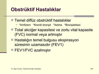 Obstrüktif Hastalıklar

 Temel diffüz obstrüktif hastalıklar
           *Amfizem *Kronik bronşit *Astma *Bronşiektazi
 Total akciğer kapasitesi ve zorlu vital kapasite
  (FVC) normal veya artmıştır
 Hastalığın temel bulgusu ekspirasyon
  süresinin uzamasıdır (FEV1)
 FEV1/FVC azalmıştır




Dr. Olgun Kontaş * Obstrüktif Akciğer Hastalıkları          5/55
 