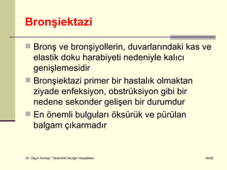 Bronşiektazi

 Bronş ve bronşiyollerin, duvarlarındaki kas ve
  elastik doku harabiyeti nedeniyle kalıcı
  genişlemesidir
 Bronşiektazi primer bir hastalık olmaktan
  ziyade enfeksiyon, obstrüksiyon gibi bir
  nedene sekonder gelişen bir durumdur
 En önemli bulguları öksürük ve pürülan
  balgam çıkarmadır


Dr. Olgun Kontaş * Obstrüktif Akciğer Hastalıkları   50/55
 
