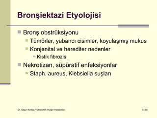 Bronşiektazi Etyolojisi

 Bronş obstrüksiyonu
           Tümörler, yabancı cisimler, koyulaşmış mukus
           Konjenital ve herediter nedenler
                   Kistik fibrozis
 Nekrotizan, süpüratif enfeksiyonlar
           Staph. aureus, Klebsiella suşları




Dr. Olgun Kontaş * Obstrüktif Akciğer Hastalıkları    51/55
 