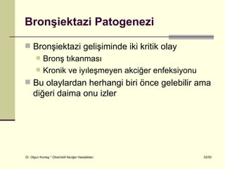Bronşiektazi Patogenezi

 Bronşiektazi gelişiminde iki kritik olay
           Bronş tıkanması
           Kronik ve iyıleşmeyen akciğer enfeksiyonu
 Bu olaylardan herhangi biri önce gelebilir ama
     diğeri daima onu izler




Dr. Olgun Kontaş * Obstrüktif Akciğer Hastalıkları      52/55
 