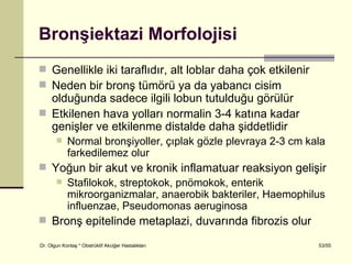 Bronşiektazi Morfolojisi
 Genellikle iki taraflıdır, alt loblar daha çok etkilenir
 Neden bir bronş tümörü ya da yabancı cisim
  olduğunda sadece ilgili lobun tutulduğu görülür
 Etkilenen hava yolları normalin 3-4 katına kadar
  genişler ve etkilenme distalde daha şiddetlidir
           Normal bronşiyoller, çıplak gözle plevraya 2-3 cm kala
            farkedilemez olur
 Yoğun bir akut ve kronik inflamatuar reaksiyon gelişir
    Stafilokok, streptokok, pnömokok, enterik
     mikroorganizmalar, anaerobik bakteriler, Haemophilus
     influenzae, Pseudomonas aeruginosa
 Bronş epitelinde metaplazi, duvarında fibrozis olur

Dr. Olgun Kontaş * Obstrüktif Akciğer Hastalıkları              53/55
 