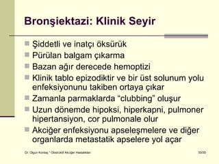 Bronşiektazi: Klinik Seyir
 Şiddetli ve inatçı öksürük
 Pürülan balgam çıkarma
 Bazan ağır derecede hemoptizi
 Klinik tablo epizodiktir ve bir üst solunum yolu
  enfeksiyonunu takiben ortaya çıkar
 Zamanla parmaklarda “clubbing” oluşur
 Uzun dönemde hipoksi, hiperkapni, pulmoner
  hipertansiyon, cor pulmonale olur
 Akciğer enfeksiyonu apseleşmelere ve diğer
  organlarda metastatik apselere yol açar
Dr. Olgun Kontaş * Obstrüktif Akciğer Hastalıkları   55/55
 