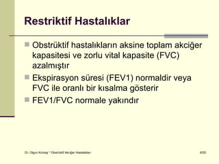 Restriktif Hastalıklar

 Obstrüktif hastalıkların aksine toplam akciğer
  kapasitesi ve zorlu vital kapasite (FVC)
  azalmıştır
 Ekspirasyon süresi (FEV1) normaldir veya
  FVC ile oranlı bir kısalma gösterir
 FEV1/FVC normale yakındır




Dr. Olgun Kontaş * Obstrüktif Akciğer Hastalıkları   6/55
 
