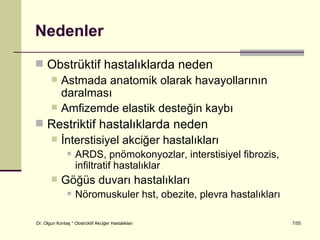 Nedenler
 Obstrüktif hastalıklarda neden
   Astmada anatomik olarak havayollarının
    daralması
   Amfizemde elastik desteğin kaybı
 Restriktif hastalıklarda neden
   İnterstisiyel akciğer hastalıkları
                   ARDS, pnömokonyozlar, interstisiyel fibrozis,
                    infiltratif hastalıklar
           Göğüs duvarı hastalıkları
                   Nöromuskuler hst, obezite, plevra hastalıkları

Dr. Olgun Kontaş * Obstrüktif Akciğer Hastalıkları                   7/55
 