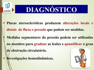 DIAGNÓSTICO
 Índice isolado mais
útil.
 Normal: > 1,0 a 1,2
 Claudicação: entre
0,5 e 0,7
 Isquemia crítica: <
0,4
 Falsos resultados:
calcificação vascular
(DM e IRC).
PRESSÃO DO NÍVEL DO TORNOZELO
 
