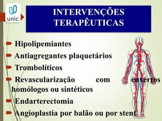 TRATAMENTO CLÍNICO
Redução da progressão da doença, indução da
regressão, e prevenção do estado final mórbido da
doença.
Tratamento dos fatores de risco: PRINCIPAL!!
Diminuição dos níveis lipídicos:
o M.E.V.: dieta para diminuir níveis lipidicos,
atividade física e cessação do tabagismo.
o Hipolipemiantes: niacina, resinas, estatinas,
clofibrato, genfibrozila, ezetimibe e torcetrapibe.
 