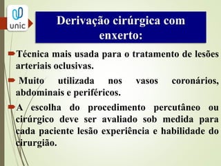 Derivação cirúrgica com
enxerto:
 Exposição dos vasos doadores e
receptores.
 Anticoagulação plena.
 A arteriotomia é feita em área livre de
doença.
 