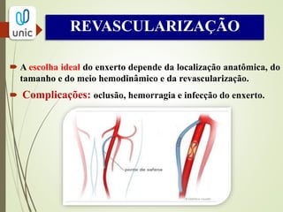 Endarterectomia cirúrgica
Técnica desobliterante direta.
 Aterosclerose nas camadas íntima e média com
plano de clivagem entre a placa e a camada média
profunda.
A camada média e profunda residual e a adventícia,
em geral, retêm força mecânica para não romper
ou sofrer dilatações.
Todas as várias técnicas envolvem a dissecção
romba até o fim da placa.
 
