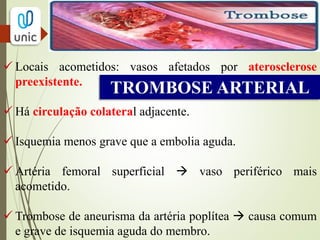 TROMBOSE ARTERIAL
 FATORES QUE DESENCADEIAM A TROMBOSE:
- Choque ( hipovolemia)
- sepse
-desidratação
- hemorragia interplaca
- baixo débito cardíaco
- estado de hipercoagulabilidade
- trombose prévia em enxertos arteriais
 A trombose arterial costuma ser mais grave do que a
venosa, pois impede a chegada de oxigênio às células
provocando morte tecidual. Mas, a gravidade vai depender do
local afetado e da extensão da trombose
 