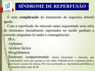 SÍNDROME COMPARTIMENTAL
 “Aumento da pressão no interior de um espaço osteofacial
fechado, que reduz a perfusão capilar até um nível inferior
àquele necessário para que seja mantida a viabilidade dos
tecidos”.
 Com o estabelecimento da perfusão muscular ocorre intenso
edema intracelular e muscular que acaba comprimindo vasos
que passam ao seu redor.
 Ocorre isquemia distal a esse local.
 Por isso recomenda-se fasciotomia profilática se a isquemia
durou mais de 6h.
 