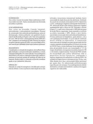195
CROTI, UA ET AL - Obstrução de derivação sistêmico-pulmonar na
tetralogia de Fallot - Caso 4/2005
Braz J Cardiovasc Surg 2005; 20(2): 194-195
RADIOGRAMA
Situs solitus visceral, levocardia. Índice cardiotorácico 0,60.
Arco médio escavado. Trama vascular pulmonar diminuída
em ambos os pulmões.
ECOCARDIOGRAMA
Situs solitus em levocardia. Conexão venoatrial,
atrioventricular e ventriculoarterial concordantes. Presença
de comunicação interventricular perimembranosa, aorta em
dextroposição, estenose pulmonar com gradiente de pico
máximode88mmHgaoDopplercolor.Anelvalvarpulmonar
de5mm2
,APEde4mm2
eartériapulmonardireita(APD)de6
mm2
,compatívelcomtetralogiadeFallot.Presençadeimagem
ecogênica aderida à parede daAPD, com extremidade móvel,
semsinaisdeperviabilidadedaderivaçãosistêmico-pulmonar.
DIAGNÓSTICO
Considerando-seasituaçãodeemergência,semmelhoraclínica
após intubação e correção de alterações metabólicas, o estudo
cineangiocardiográficofoicontra-indicado.Oecocardiograma
demonstrava com clareza a obstrução da derivação sistêmico-
pulmonar em paciente portador de tetralogia de Fallot de má
anatomia. Restava saber se a obstrução era devido à trombose
aguda ou por endoarterite infecciosa.
OPERAÇÃO
Indicada em caráter de emergência e decidido pela correção
total do defeito. Como na primeira intervenção havia sido
utilizada a toracotomia transesternal mediana, houve
necessidade de ampla dissecção das aderências. Instalação
do circuito de circulação extracorpórea (CEC), hipotermia
a 22ºC, cardioplegia sangüínea anterógrada intermitente a
4ºC. Dissecção da derivação sistêmico-pulmonar e ligadura
imediatamente após o início da CEC. Retirado o enxerto
(Figura 1), o qual estava obstruindo a APD pela presença
de tecido fibroso organizado, foram suturados os orifícios
na artéria inominada e APD. Aberto o átrio direito,
encontrada comunicação interventricular perimembranosa.
O tronco pulmonar era hipoplásico, quase atrésico, com a
valva pulmonar bivalvulada. A via de saída de ventrículo
direito (VSVD) era hipertrófica. A comunicação
interventricular foi fechada com placa de pericárdio bovino
e pontos separados de polipropileno 6-0 através da incisão
na VSVD. Esta e o tronco pulmonar foram ampliados com
placa de pericárdio bovino com monocúspide n° 15. Os
tempos de perfusão e de isquemia miocárdica foram de 190
e 125 minutos, respectivamente. O enxerto de PTFE retirado
foi encaminhado para análise laboratorial, onde se
desenvolveu Serratia liquefaciens, confirmando a
hipótese diagnóstica de endoarterite no tubo de PTFE. Na
unidade de terapia intensiva permaneceu por 28 dias, com
febre durante nove dias e necessitando diálise peritoneal
por quatro dias. Foi administrada antibioticoterapia
específica por oito semanas. O ecocardiograma de controle
demonstrou correção total do defeito e ausência de imagens
sugestivas de endocardite.
 