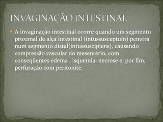 A invaginação intestinal ocorre quando um segmento proximal de alça intestinal (intussusceptum) penetra num segmento distal(intussuscipiens), causando compressão vascular do mesentério, com conseqüentes edema , isquemia, necrose e, por fim, perfuração com peritonite. 