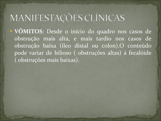 VÔMITOS : Desde o início do quadro nos casos de obstrução mais alta, e mais tardio nos casos de obstrução baixa (íleo distal ou colon).O conteúdo pode variar de bilioso ( obstruções altas) á fecalóide ( obstruções mais baixas). 