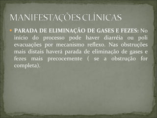 PARADA DE ELIMINAÇÃO DE GASES E FEZES:  No início do processo pode haver diarréia ou poli evacuações por mecanismo reflexo. Nas obstruções mais distais haverá parada de eliminação de gases e fezes mais precocemente ( se a obstrução for completa). 