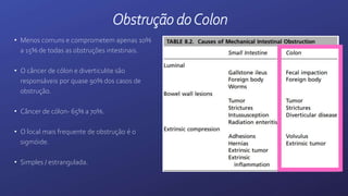 • Menos comuns e comprometem apenas 10%
a 15% de todas as obstruções intestinais.
• O câncer de cólon e diverticulite são
responsáveis por quase 90% dos casos de
obstrução.
• Câncer de cólon- 65% a 70%.
• O local mais frequente de obstrução é o
sigmóide.
• Simples / estrangulada.
Obstrução doColon
 