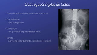 ObstruçãoSimples doColon
• Distensão abdominal ( faces laterais do abdome)
• Dor abdominal:
- Dor hipogástrico
• Obstipação:
-Incapacidade de passar fezes e flatos
• Vômito:
-Apresenta-se tardiamente, tipicamente fecaloide.
 