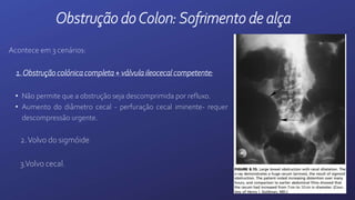 Acontece em 3 cenários:
1.Obstrução colónica completa + válvula ileocecal competente:
• Não permite que a obstrução seja descomprimida por refluxo.
• Aumento do diâmetro cecal - perfuração cecal iminente- requer
descompressão urgente.
2.Volvo do sigmóide
3.Volvo cecal.
Obstrução doColon:Sofrimento de alça
 