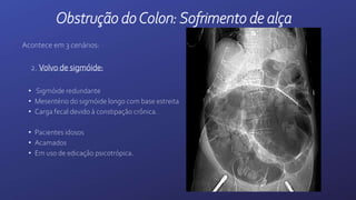 Acontece em 3 cenários:
2. Volvo de sigmóide:
• Sigmóide redundante
• Mesentério do sigmóide longo com base estreita
• Carga fecal devido à constipação crônica.
• Pacientes idosos
• Acamados
• Em uso de edicação psicotrópica.
Obstrução doColon:Sofrimento de alça
 