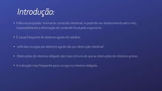 Introdução:
• Falha na propulsão normal do conteúdo intestinal, impedindo seu deslocamento até o reto,
impossibilitando a eliminação do conteúdo fecal pelo organismo.
• É causa frequente de abdome agudo em adultos.
• 20% das cirurgias por abdome agudo são por obstrução intestinal .
• Obstruções do intestino delgado são mais comuns do que as obstruções do intestino grosso.
• A indicação mais frequente para cirurgia no intestino delgado.
 