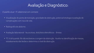 Avaliação e Diagnóstico:
O padrão atual -TC abdominal com contraste.
• Visualização do ponto de transição, gravidade da obstrução, potencial etiologia e avaliação de
complicações com risco de vida.
• Radiografia de abdome.
• Avaliação laboratorial - leucocitose, distúrbios eletrolíticos - êmese.
• TC é útil quando Rx não esclareceu a origem da obstrução. Auxilia na identificação de massas,
estadeamento das lesões e determina o nível da obstrução.
 