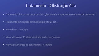 Tratamento –ObstruçãoAlta
• Tratamento clínico - nos casos de obstrução parcial e em pacientes sem sinais de peritonite.
• Tratamento clínico pode ser mantido por até 48-72h .
• Piora clínica -> cirurgia
• Não melhorou ->TC abdome e tratamento direcionado.
• Hérnia encarcerada ou estrangulada -> cirurgia
 