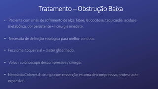 Tratamento –Obstrução Baixa
• Paciente com sinais de sofrimento de alça: febre, leucocitose, taquicardia, acidose
metabólica, dor persistente –> cirurgia imediata.
• Necessita de definição etiológica para melhor conduta.
• Fecaloma: toque retal + clister glicerinado.
• Volvo : colonoscopia descompressiva / cirurgia.
• Neoplasia Colorretal: cirurgia com ressecção, estoma descompressivo, prótese auto-
expansível.
 