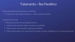 Tratamento – Íleo Paralítico
Distensão abdominal importante ou vômitos:
• Tratar como obstrução mecânica e tratar causas reversíveis.
Se abdome inocente:
• •Dieta de acordo com aceitação, laxativa.
• Laxativo não-osmótico (óleo mineral 20 a 40ml/dia) .
• Tratar causas reversíveis (ex: suspender opióides) .
• Clister Glicerinado 10 ou 20% 500ml,Via retal, se toque retal /Raio-X com impactação fecal.
 