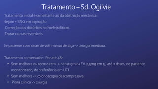 Tratamento – Sd.Ogilvie
Tratamento inicial é semelhante ao da obstrução mecânica:
-Jejum + SNG em aspiração
-Correção dos distúrbios hidroeletrolíticos
-Tratar causas reversíveis
Se paciente com sinais de sofrimento de alça–> cirurgia imediata.
Tratamento conservador: Por até 48h
• Sem melhora ou ceco>12cm -> neostigmina EV 2,5mg em 5’, até 2 doses, no paciente
monitorizado, de preferência em UTI
• Sem melhora -> colonoscopia descompressiva
• Piora clínica -> cirurgia
 