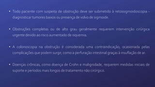 • Todo paciente com suspeita de obstrução deve ser submetido à retossigmoidoscopia -
diagnosticar tumores baixos ou presença de volvo de sigmoide.
• Obstruções completas ou de alto grau geralmente requerem intervenção cirúrgica
urgente devido ao risco aumentado de isquemia.
• A colonoscopia na obstrução é considerada uma contraindicação, ocasionada pelas
complicações que podem surgir, como a perfuração intestinal graças à insuflação de ar.
• Doenças crônicas, como doença de Crohn e malignidade, requerem medidas iniciais de
suporte e períodos mais longos de tratamento não cirúrgico.
 