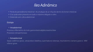 IleoAdinámico
• Perda do peristaltismo intestinal - Acumulaçao de ar e líquido dentro do lúmen intestinal.
• O ar pode estar presente em todo o intestino delgado e colon.
• Distensão sem cólica abdominal.
Etiologia
• Intraabdominal
Processo inflamatório do trato gastrointestinal/pâncreas/vía biliar
Processos retroperitoneais
• Extraabdominal
Sepse sistêmica grave, cetoacidose diabética, queimaduras extensas, traumatismo craniano grave e IAM
inferior grave.
 