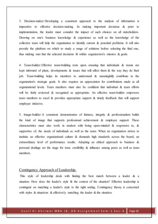 S u n i l K r A h i r w a r M B A I B , O B A s s i g n m e n t S e m - 1 S e c - A Page 10
3. Decision-maker: Developing a consistent approach to the analysis of information is
imperative to effective decision-making. In making important decisions & prior to
implementation, the leader must consider the impact of such choices on all stakeholders.
Drawing on one's business knowledge & experience as well as the knowledge of the
collective team will help the organization to identify current & potential problems. It will also
provide the platform on which to study a range of solutions before selecting the final one,
thus making sure that the selected decisions fit within organization's mission & goals.
4. Team-builder: Effective team-building rests upon ensuring that individuals & teams are
kept informed of plans, developments & issues that will affect them & the way they do their
job. Team-building helps its members to understand & meaningfully contribute to the
organization's strategic goals. It also requires an appreciation for contributions made at all
organizational levels. Team members must also be confident that individual & team efforts
will be fairly reviewed & recognized as appropriate. An effective team-builder empowers
team members to excel & provides appropriate support & timely feedback that will support
employee initiative.
5. Image-builder: A consistent demonstration of fairness, integrity & professionalism builds
the kind of image that supports professional achievement & employee support. These
characteristics must also work in tandem with being open-minded & responsive to, &
supportive of, the needs of individuals as well as the team. When an organization strives to
institute an effective organizational culture & demands high standards across the board, an
extraordinary level of performance results. Adopting an ethical approach to business &
personal dealings set the stage for trust, credibility & influence among peers as well as team
members.
Contingency Approach of Leadership.
This style of leadership deals with finding the best match between a leader & a
situation. How does the leader's style fit the context of the situation? Effective leadership is
contingent on matching a leader's style to the right setting. Contingency theory is concerned
with styles & situations & effectively matching the leader & the situation.
 