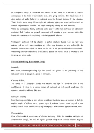 S u n i l K r A h i r w a r M B A I B , O B A s s i g n m e n t S e m - 1 S e c - A Page 11
In contingency theory of leadership, the success of the leader is a function of various
contingencies in the form of subordinate, task, &/or group variables. The effectiveness of a
given pattern of leader behavior is contingent upon the demands imposed by the situation.
These theories stress using different styles of leadership appropriate to the needs created by
different organizational situations. No single contingency theory has been postulated.
Within the contingency theory, leadership styles can be either task-motivated or relationship
motivated. Task leaders are primarily concerned with attaining a goal, whereas relationship
leaders are concerned with developing close interpersonal relations.
Contingency leadership will be effective in certain situations. People who are very task
oriented will do well when conditions are either very favorable or very unfavorable. In
favorable situations the leader can focus on the task & not pay attention to the maintenance.
When things are very unfavorable, a task related person can provide order & structure to help
the group get going again.
Factors Influencing Leadership Styles
Personality
One factor determining leadership style that cannot be ignored is the personality of the
individual who is in charge of a group of employees.
Company Culture
The nature of a company's culture will influence the style of leadership used in the
establishment. If there is a strong culture of motivated & well-trained employees, the
managers can adopt a laissez faire style.
Employee Diversity
Small businesses are hiring a more diverse workforce than in the past. A company is likely to
employ people of different races, gender, ages & cultures. Leaders must respond to this
diversity with a vision for their staff & by developing a multi-cultural approach to their work.
Communication
Flow of information is at the core of effective leadership. While the conditions and styles of
communication change, the need to express yourself clearly in all situations remains. Regular
 