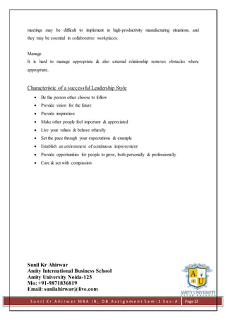 S u n i l K r A h i r w a r M B A I B , O B A s s i g n m e n t S e m - 1 S e c - A Page 12
meetings may be difficult to implement in high-productivity manufacturing situations, and
they may be essential in collaborative workplaces.
Manage
It is hard to manage appropriate & also external relationship removes obstacles where
appropriate.
Characteristic of a successful Leadership Style
 Be the person other choose to follow
 Provide vision for the future
 Provide inspiration
 Make other people feel important & appreciated
 Live your values & behave ethically
 Set the pace through your expectations & example
 Establish an environment of continuous improvement
 Provide opportunities for people to grow, both personally & professionally
 Care & act with compassion
Sunil Kr Ahirwar
Amity International Business School
Amity University Noida-125
Mo: +91-9871836819
Email: sunilahirwar@live.com
 