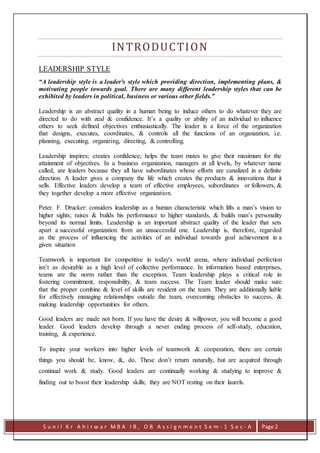 S u n i l K r A h i r w a r M B A I B , O B A s s i g n m e n t S e m - 1 S e c - A Page 2
INTRODUCTION
LEADERSHIP STYLE
“A leadership style is a leader's style which providing direction, implementing plans, &
motivating people towards goal. There are many different leadership styles that can be
exhibited by leaders in political, business or various other fields.”
Leadership is an abstract quality in a human being to induce others to do whatever they are
directed to do with zeal & confidence. It’s a quality or ability of an individual to influence
others to seek defined objectives enthusiastically. The leader is a force of the organization
that designs, executes, coordinates, & controls all the functions of an organization, i.e.
planning, executing, organizing, directing, & controlling.
Leadership inspires; creates confidence; helps the team mates to give their maximum for the
attainment of objectives. In a business organization, managers at all levels, by whatever name
called, are leaders because they all have subordinates whose efforts are canalized in a definite
direction. A leader gives a company the life which creates the products & innovations that it
sells. Effective leaders develop a team of effective employees, subordinates or followers, &
they together develop a more effective organization.
Peter. F. Drucker: considers leadership as a human characteristic which lifts a man’s vision to
higher sights; raises & builds his performance to higher standards, & builds man’s personality
beyond its normal limits. Leadership is an important abstract quality of the leader that sets
apart a successful organization from an unsuccessful one. Leadership is, therefore, regarded
as the process of influencing the activities of an individual towards goal achievement in a
given situation
Teamwork is important for competitive in today's world arena, where individual perfection
isn’t as desirable as a high level of collective performance. In information based enterprises,
teams are the norm rather than the exception. Team leadership plays a critical role in
fostering commitment, responsibility, & team success. The Team leader should make sure
that the proper combine & level of skills are resident on the team. They are additionally liable
for effectively managing relationships outside the team, overcoming obstacles to success, &
making leadership opportunities for others.
Good leaders are made not born. If you have the desire & willpower, you will become a good
leader. Good leaders develop through a never ending process of self-study, education,
training, & experience.
To inspire your workers into higher levels of teamwork & cooperation, there are certain
things you should be, know, &, do. These don’t return naturally, but are acquired through
continual work & study. Good leaders are continually working & studying to improve &
finding out to boost their leadership skills; they are NOT resting on their laurels.
 