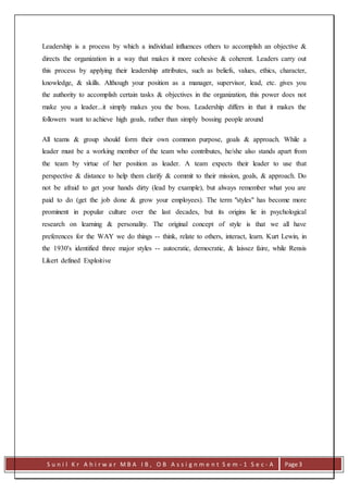 S u n i l K r A h i r w a r M B A I B , O B A s s i g n m e n t S e m - 1 S e c - A Page 3
Leadership is a process by which a individual influences others to accomplish an objective &
directs the organization in a way that makes it more cohesive & coherent. Leaders carry out
this process by applying their leadership attributes, such as beliefs, values, ethics, character,
knowledge, & skills. Although your position as a manager, supervisor, lead, etc. gives you
the authority to accomplish certain tasks & objectives in the organization, this power does not
make you a leader...it simply makes you the boss. Leadership differs in that it makes the
followers want to achieve high goals, rather than simply bossing people around
All teams & group should form their own common purpose, goals & approach. While a
leader must be a working member of the team who contributes, he/she also stands apart from
the team by virtue of her position as leader. A team expects their leader to use that
perspective & distance to help them clarify & commit to their mission, goals, & approach. Do
not be afraid to get your hands dirty (lead by example), but always remember what you are
paid to do (get the job done & grow your employees). The term "styles" has become more
prominent in popular culture over the last decades, but its origins lie in psychological
research on learning & personality. The original concept of style is that we all have
preferences for the WAY we do things -- think, relate to others, interact, learn. Kurt Lewin, in
the 1930's identified three major styles -- autocratic, democratic, & laissez faire, while Rensis
Likert defined Exploitive
 