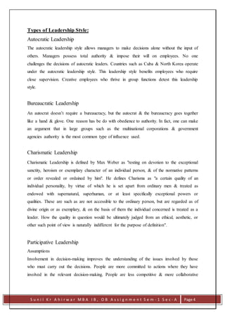 S u n i l K r A h i r w a r M B A I B , O B A s s i g n m e n t S e m - 1 S e c - A Page 4
Types of Leadership Style:
Autocratic Leadership
The autocratic leadership style allows managers to make decisions alone without the input of
others. Managers possess total authority & impose their will on employees. No one
challenges the decisions of autocratic leaders. Countries such as Cuba & North Korea operate
under the autocratic leadership style. This leadership style benefits employees who require
close supervision. Creative employees who thrive in group functions detest this leadership
style.
Bureaucratic Leadership
An autocrat doesn’t require a bureaucracy, but the autocrat & the bureaucracy goes together
like a hand & glove. One reason has be do with obedience to authority. In fact, one can make
an argument that in large groups such as the multinational corporations & government
agencies authority is the most common type of influence used.
Charismatic Leadership
Charismatic Leadership is defined by Max Weber as "resting on devotion to the exceptional
sanctity, heroism or exemplary character of an individual person, & of the normative patterns
or order revealed or ordained by him". He defines Charisma as "a certain quality of an
individual personality, by virtue of which he is set apart from ordinary men & treated as
endowed with supernatural, superhuman, or at least specifically exceptional powers or
qualities. These are such as are not accessible to the ordinary person, but are regarded as of
divine origin or as exemplary, & on the basis of them the individual concerned is treated as a
leader. How the quality in question would be ultimately judged from an ethical, aesthetic, or
other such point of view is naturally indifferent for the purpose of definition".
Participative Leadership
Assumptions
Involvement in decision-making improves the understanding of the issues involved by those
who must carry out the decisions. People are more committed to actions where they have
involved in the relevant decision-making. People are less competitive & more collaborative
 