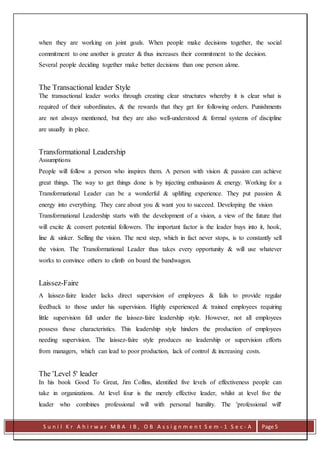 S u n i l K r A h i r w a r M B A I B , O B A s s i g n m e n t S e m - 1 S e c - A Page 5
when they are working on joint goals. When people make decisions together, the social
commitment to one another is greater & thus increases their commitment to the decision.
Several people deciding together make better decisions than one person alone.
The Transactional leader Style
The transactional leader works through creating clear structures whereby it is clear what is
required of their subordinates, & the rewards that they get for following orders. Punishments
are not always mentioned, but they are also well-understood & formal systems of discipline
are usually in place.
Transformational Leadership
Assumptions
People will follow a person who inspires them. A person with vision & passion can achieve
great things. The way to get things done is by injecting enthusiasm & energy. Working for a
Transformational Leader can be a wonderful & uplifting experience. They put passion &
energy into everything. They care about you & want you to succeed. Developing the vision
Transformational Leadership starts with the development of a vision, a view of the future that
will excite & convert potential followers. The important factor is the leader buys into it, hook,
line & sinker. Selling the vision. The next step, which in fact never stops, is to constantly sell
the vision. The Transformational Leader thus takes every opportunity & will use whatever
works to convince others to climb on board the bandwagon.
Laissez-Faire
A laissez-faire leader lacks direct supervision of employees & fails to provide regular
feedback to those under his supervision. Highly experienced & trained employees requiring
little supervision fall under the laissez-faire leadership style. However, not all employees
possess those characteristics. This leadership style hinders the production of employees
needing supervision. The laissez-faire style produces no leadership or supervision efforts
from managers, which can lead to poor production, lack of control & increasing costs.
The 'Level 5' leader
In his book Good To Great, Jim Collins, identified five levels of effectiveness people can
take in organizations. At level four is the merely effective leader, whilst at level five the
leader who combines professional will with personal humility. The 'professional will'
 