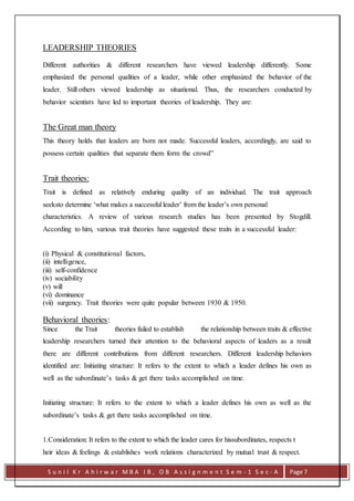 S u n i l K r A h i r w a r M B A I B , O B A s s i g n m e n t S e m - 1 S e c - A Page 7
LEADERSHIP THEORIES
Different authorities & different researchers have viewed leadership differently. Some
emphasized the personal qualities of a leader, while other emphasized the behavior of the
leader. Still others viewed leadership as situational. Thus, the researchers conducted by
behavior scientists have led to important theories of leadership. They are:
The Great man theory
This theory holds that leaders are born not made. Successful leaders, accordingly, are said to
possess certain qualities that separate them form the crowd”
Trait theories:
Trait is defined as relatively enduring quality of an individual. The trait approach
seeksto determine ‘what makes a successful leader’ from the leader’s own personal
characteristics. A review of various research studies has been presented by Stogdill.
According to him, various trait theories have suggested these traits in a successful leader:
(i) Physical & constitutional factors,
(ii) intelligence,
(iii) self-confidence
(iv) sociability
(v) will
(vi) dominance
(vii) surgency. Trait theories were quite popular between 1930 & 1950.
Behavioral theories:
Since the Trait theories failed to establish the relationship between traits & effective
leadership researchers turned their attention to the behavioral aspects of leaders as a result
there are different contributions from different researchers. Different leadership behaviors
identified are: Initiating structure: It refers to the extent to which a leader defines his own as
well as the subordinate’s tasks & get there tasks accomplished on time.
Initiating structure: It refers to the extent to which a leader defines his own as well as the
subordinate’s tasks & get there tasks accomplished on time.
1.Consideration: It refers to the extent to which the leader cares for hissubordinates, respects t
heir ideas & feelings & establishes work relations characterized by mutual trust & respect.
 